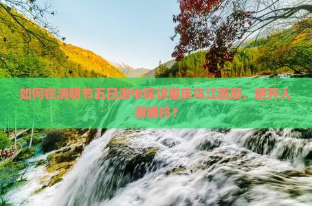 如何在清明节五日游中探访重庆乌江画廊，避开人潮拥挤？