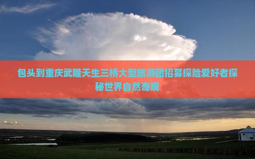包头到重庆武隆天生三桥大型旅游团招募探险爱好者探秘世界自然奇观