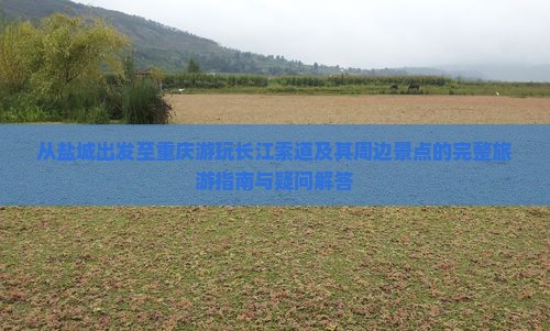 从盐城出发至重庆游玩长江索道及其周边景点的完整旅游指南与疑问解答