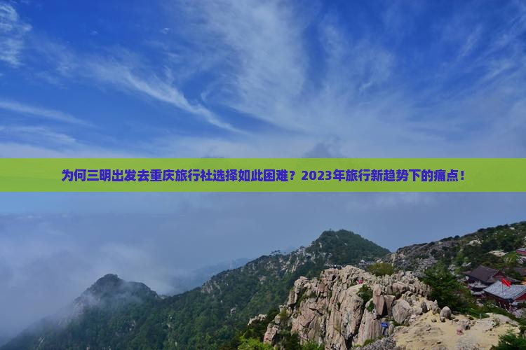 为何三明出发去重庆旅行社选择如此困难？2023年旅行新趋势下的痛点！