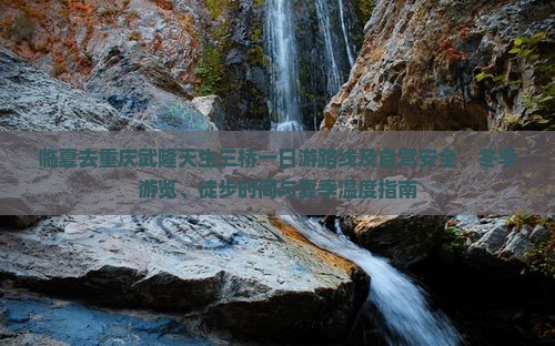临夏去重庆武隆天生三桥一日游路线及自驾安全、冬季游览、徒步时间与夏季温度指南