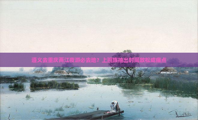遵义去重庆两江夜游必去地？上班族抽出时间放松成痛点