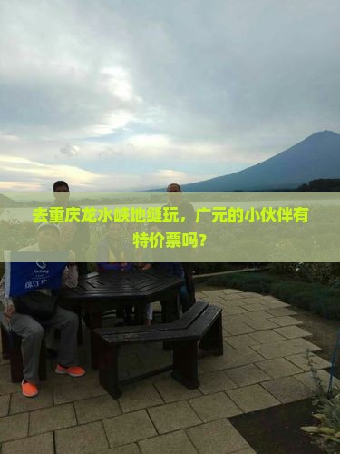 去重庆龙水峡地缝玩,广元的小伙伴有特价票吗? 去重庆龙水峡地缝玩,广元的小伙伴有特价票吗?