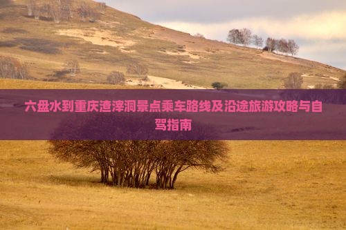 六盘水到重庆渣滓洞景点乘车路线及沿途旅游攻略与自驾指南