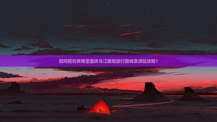 如何规划黄南至重庆乌江画廊旅行路线及游玩攻略？