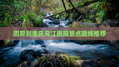 固原到重庆乌江画廊景点路线推荐