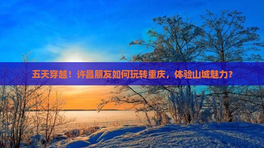 五天穿越！许昌朋友如何玩转重庆，体验山城魅力？