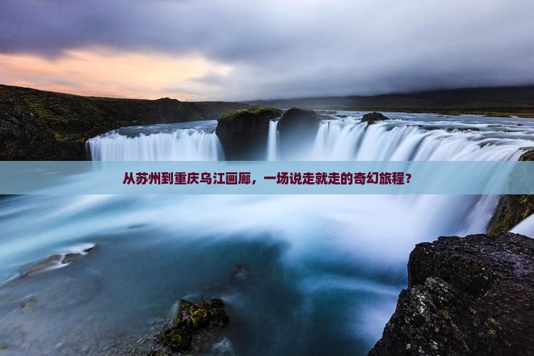 从苏州到重庆乌江画廊，一场说走就走的奇幻旅程？