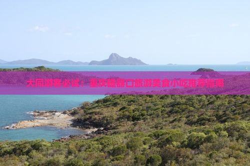 大同游客必试：重庆磁器口旅游美食小吃推荐指南