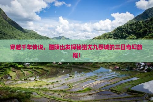 穿越千年传说，醴陵出发探秘蚩尤九黎城的三日奇幻旅程！