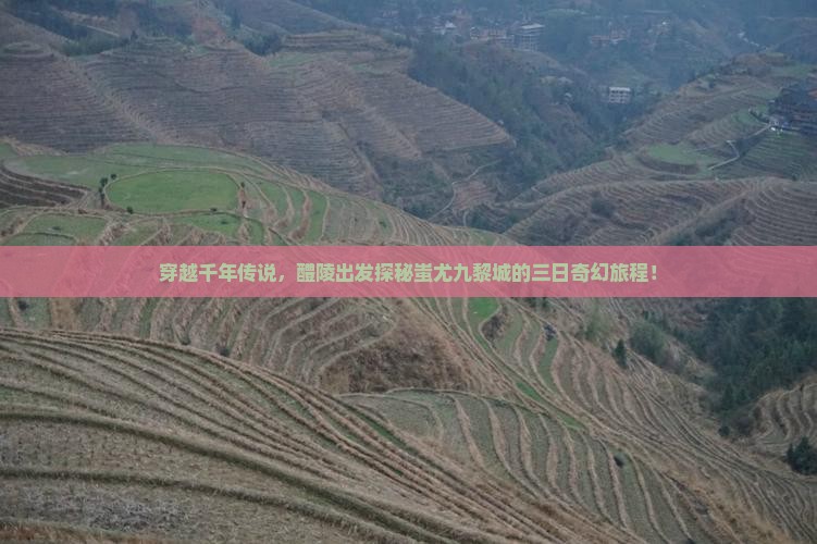 穿越千年传说，醴陵出发探秘蚩尤九黎城的三日奇幻旅程！