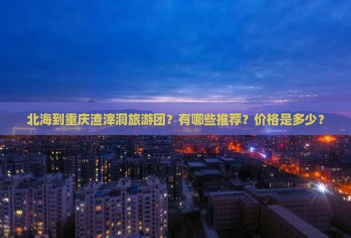 北海到重庆渣滓洞旅游团？有哪些推荐？价格是多少？