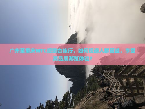 广州至重庆WFC观景台旅行，如何规避人群高峰，享受高品质游览体验？