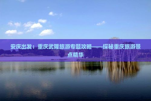 安庆出发：重庆武隆旅游专题攻略——探秘重庆旅游景点精华