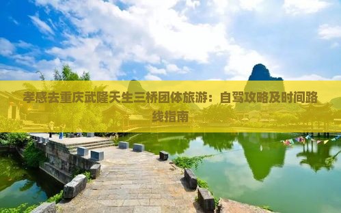 孝感去重庆武隆天生三桥团体旅游：自驾攻略及时间路线指南