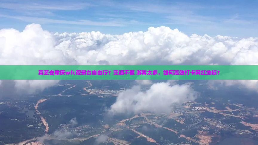 莱芜去重庆wfc观景台自由行？交通不便+游客太多，如何高效打卡网红地标？