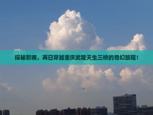 探秘黔南，两日穿越重庆武隆天生三桥的奇幻旅程！