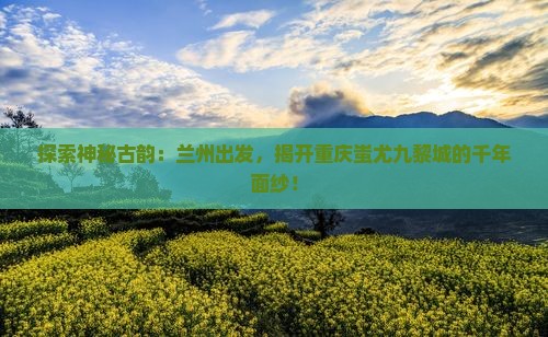 探索神秘古韵：兰州出发，揭开重庆蚩尤九黎城的千年面纱！