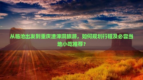 从临沧出发到重庆渣滓洞旅游，如何规划行程及必尝当地小吃推荐？