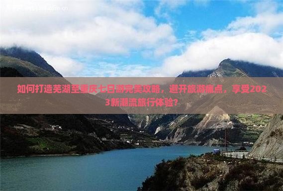 如何打造芜湖至重庆七日游完美攻略，避开旅游痛点，享受2023新潮流旅行体验？