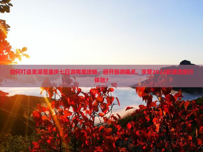 如何打造芜湖至重庆七日游完美攻略，避开旅游痛点，享受2023新潮流旅行体验？