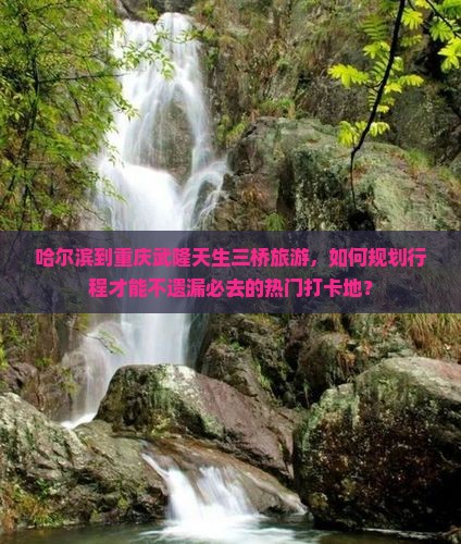 哈尔滨到重庆武隆天生三桥旅游，如何规划行程才能不遗漏必去的热门打卡地？