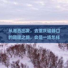 从湘西出发，去重庆磁器口的团建之旅，会是一场怎样的冒险？