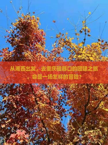 从湘西出发，去重庆磁器口的团建之旅，会是一场怎样的冒险？