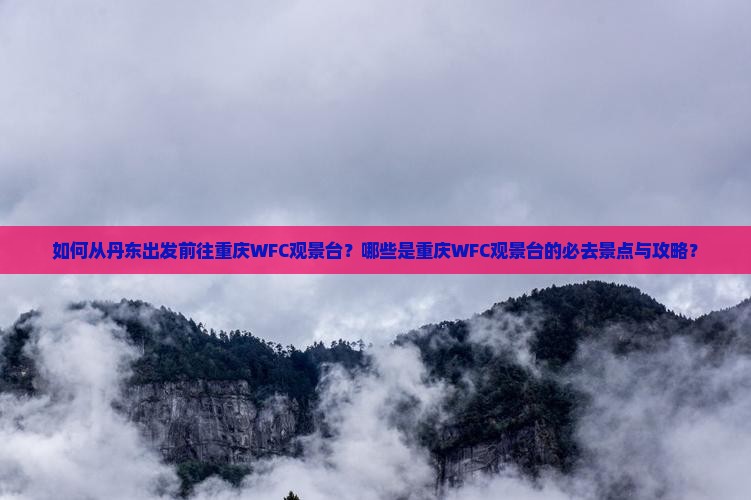 如何从丹东出发前往重庆WFC观景台？哪些是重庆WFC观景台的必去景点与攻略？