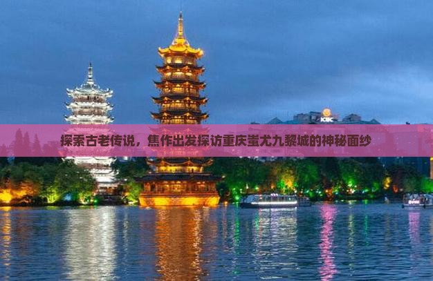 探索古老传说，焦作出发探访重庆蚩尤九黎城的神秘面纱