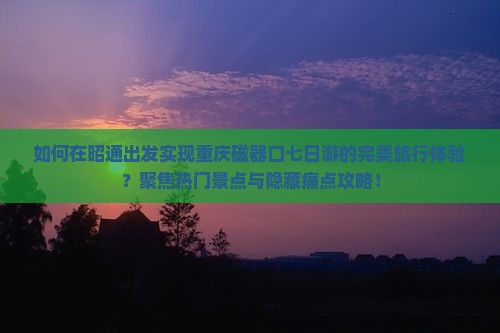 如何在昭通出发实现重庆磁器口七日游的完美旅行体验？聚焦热门景点与隐藏痛点攻略！