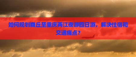 如何规划商丘至重庆两江夜游四日游，解决住宿和交通痛点？