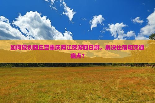 如何规划商丘至重庆两江夜游四日游，解决住宿和交通痛点？