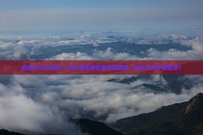 自由行小白必问：6天5夜玉树到重庆武隆游，怎么玩才不留遗憾？