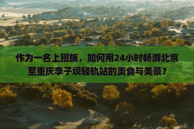 作为一名上班族，如何用24小时畅游北京至重庆李子坝轻轨站的美食与美景？