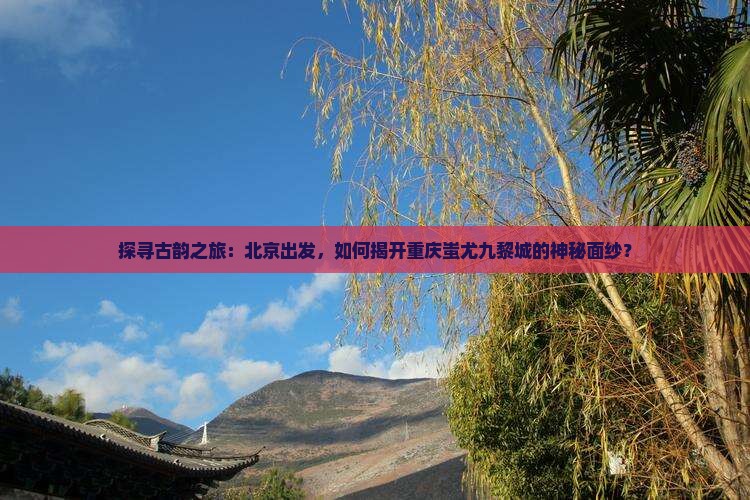 探寻古韵之旅：北京出发，如何揭开重庆蚩尤九黎城的神秘面纱？