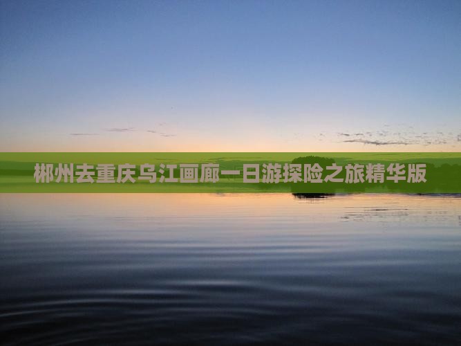 郴州去重庆乌江画廊一日游探险之旅精华版