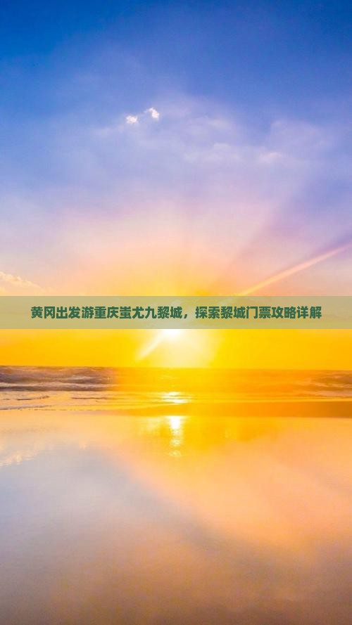 黄冈出发游重庆蚩尤九黎城，探索黎城门票攻略详解