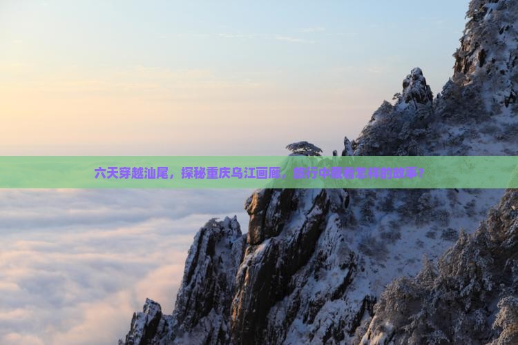 六天穿越汕尾，探秘重庆乌江画廊，旅行中藏着怎样的故事？
