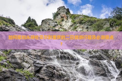 如何规划从呼伦贝尔到重庆的二日旅游行程及必游景点？