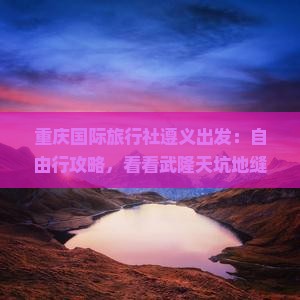 重庆国际旅行社遵义出发：自由行攻略，看看武隆天坑地缝六日游路线及北站景点详细信息