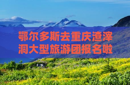 鄂尔多斯去重庆渣滓洞大型旅游团报名啦！