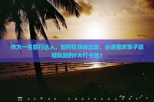 作为一名旅行达人，如何在铁岭出发，必游重庆李子坝轻轨站的5大打卡地？