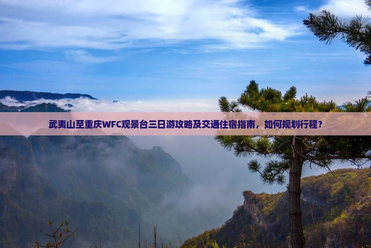 武夷山至重庆WFC观景台三日游攻略及交通住宿指南，如何规划行程？