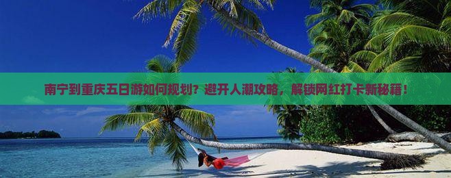 南宁到重庆五日游如何规划？避开人潮攻略，解锁网红打卡新秘籍！
