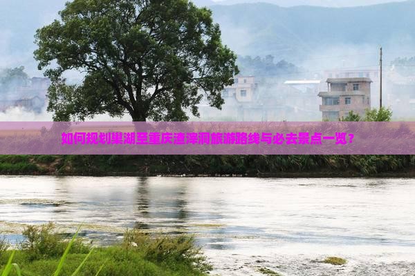 如何规划巢湖至重庆渣滓洞旅游路线与必去景点一览？