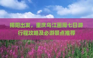 揭阳出发，重庆乌江画廊七日游行程攻略及必游景点推荐