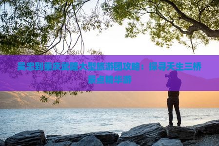 吴忠到重庆武隆大型旅游团攻略：探寻天生三桥景点精华游