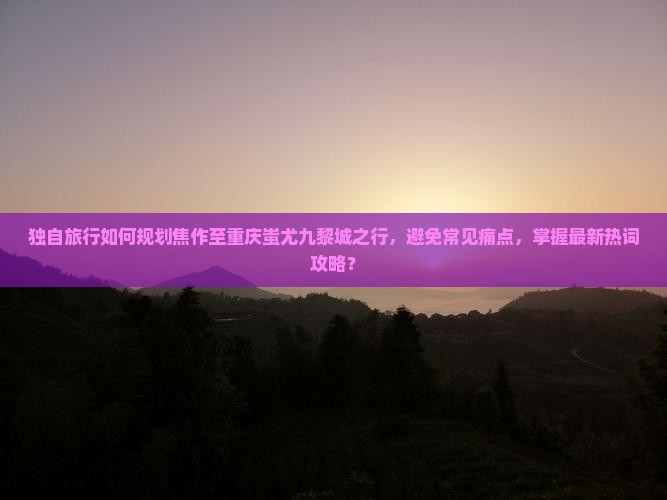 独自旅行如何规划焦作至重庆蚩尤九黎城之行，避免常见痛点，掌握最新热词攻略？