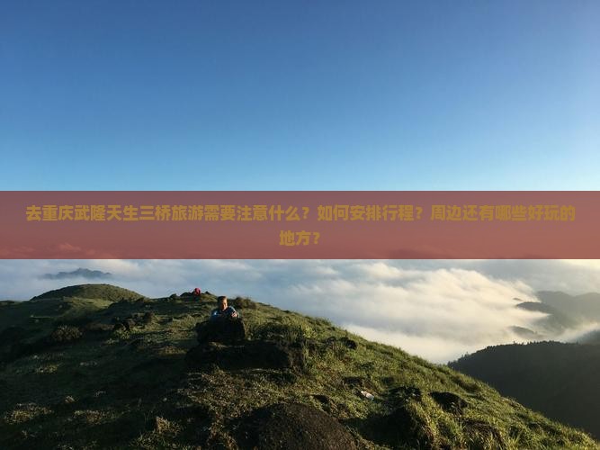 去重庆武隆天生三桥旅游需要注意什么？如何安排行程？周边还有哪些好玩的地方？